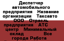 Диспетчер автомобильного предприятия › Название организации ­ Таксавто, ООО › Отрасль предприятия ­ АТС, call-центр › Минимальный оклад ­ 15 000 - Все города Работа » Вакансии   . Мордовия респ.